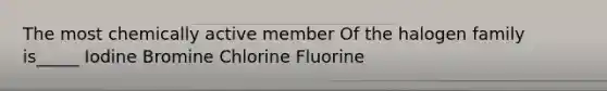 The most chemically active member Of the halogen family is_____ Iodine Bromine Chlorine Fluorine