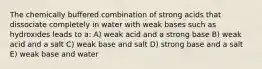 The chemically buffered combination of strong acids that dissociate completely in water with weak bases such as hydroxides leads to a: A) weak acid and a strong base B) weak acid and a salt C) weak base and salt D) strong base and a salt E) weak base and water