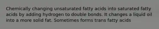 Chemically changing unsaturated fatty acids into saturated fatty acids by adding hydrogen to double bonds. It changes a liquid oil into a more solid fat. Sometimes forms trans fatty acids