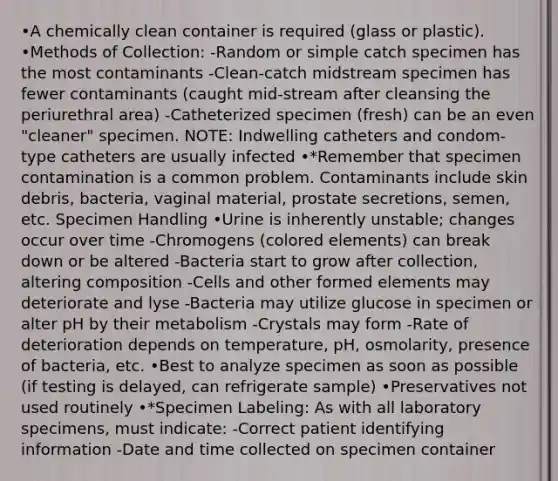 •A chemically clean container is required (glass or plastic). •Methods of Collection: -Random or simple catch specimen has the most contaminants -Clean-catch midstream specimen has fewer contaminants (caught mid-stream after cleansing the periurethral area) -Catheterized specimen (fresh) can be an even "cleaner" specimen. NOTE: Indwelling catheters and condom-type catheters are usually infected •*Remember that specimen contamination is a common problem. Contaminants include skin debris, bacteria, vaginal material, prostate secretions, semen, etc. Specimen Handling •Urine is inherently unstable; changes occur over time -Chromogens (colored elements) can break down or be altered -Bacteria start to grow after collection, altering composition -Cells and other formed elements may deteriorate and lyse -Bacteria may utilize glucose in specimen or alter pH by their metabolism -Crystals may form -Rate of deterioration depends on temperature, pH, osmolarity, presence of bacteria, etc. •Best to analyze specimen as soon as possible (if testing is delayed, can refrigerate sample) •Preservatives not used routinely •*Specimen Labeling: As with all laboratory specimens, must indicate: -Correct patient identifying information -Date and time collected on specimen container