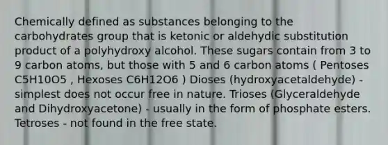 Chemically defined as substances belonging to the carbohydrates group that is ketonic or aldehydic substitution product of a polyhydroxy alcohol. These sugars contain from 3 to 9 carbon atoms, but those with 5 and 6 carbon atoms ( Pentoses C5H10O5 , Hexoses C6H12O6 ) Dioses (hydroxyacetaldehyde) - simplest does not occur free in nature. Trioses (Glyceraldehyde and Dihydroxyacetone) - usually in the form of phosphate esters. Tetroses - not found in the free state.