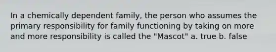 In a chemically dependent family, the person who assumes the primary responsibility for family functioning by taking on more and more responsibility is called the "Mascot" a. true b. false