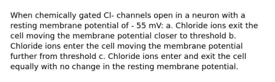 When chemically gated Cl- channels open in a neuron with a resting membrane potential of - 55 mV: a. Chloride ions exit the cell moving the membrane potential closer to threshold b. Chloride ions enter the cell moving the membrane potential further from threshold c. Chloride ions enter and exit the cell equally with no change in the resting membrane potential.