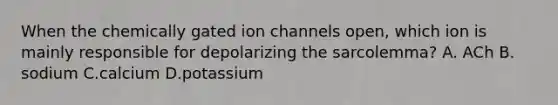 When the chemically gated ion channels open, which ion is mainly responsible for depolarizing the sarcolemma? A. ACh B. sodium C.calcium D.potassium