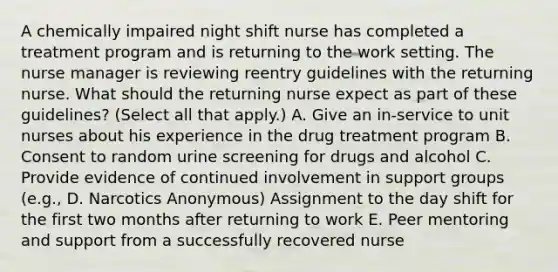 A chemically impaired night shift nurse has completed a treatment program and is returning to the work setting. The nurse manager is reviewing reentry guidelines with the returning nurse. What should the returning nurse expect as part of these guidelines? (Select all that apply.) A. Give an in-service to unit nurses about his experience in the drug treatment program B. Consent to random urine screening for drugs and alcohol C. Provide evidence of continued involvement in support groups (e.g., D. Narcotics Anonymous) Assignment to the day shift for the first two months after returning to work E. Peer mentoring and support from a successfully recovered nurse