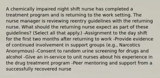 A chemically impaired night shift nurse has completed a treatment program and is returning to the work setting. The nurse manager is reviewing reentry guidelines with the returning nurse. What should the returning nurse expect as part of these guidelines? (Select all that apply.) -Assignment to the day shift for the first two months after returning to work -Provide evidence of continued involvement in support groups (e.g., Narcotics Anonymous) -Consent to random urine screening for drugs and alcohol -Give an in-service to unit nurses about his experience in the drug treatment program -Peer mentoring and support from a successfully recovered nurse