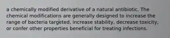 a chemically modified derivative of a natural antibiotic. The chemical modifications are generally designed to increase the range of bacteria targeted, increase stability, decrease toxicity, or confer other properties beneficial for treating infections.