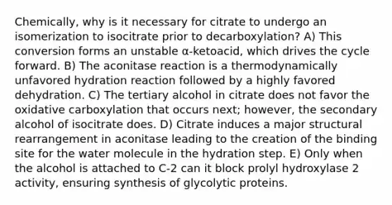 Chemically, why is it necessary for citrate to undergo an isomerization to isocitrate prior to decarboxylation? A) This conversion forms an unstable α-ketoacid, which drives the cycle forward. B) The aconitase reaction is a thermodynamically unfavored hydration reaction followed by a highly favored dehydration. C) The tertiary alcohol in citrate does not favor the oxidative carboxylation that occurs next; however, the secondary alcohol of isocitrate does. D) Citrate induces a major structural rearrangement in aconitase leading to the creation of the binding site for the water molecule in the hydration step. E) Only when the alcohol is attached to C-2 can it block prolyl hydroxylase 2 activity, ensuring synthesis of glycolytic proteins.