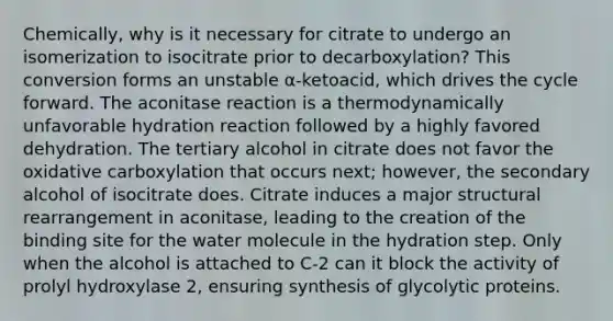 Chemically, why is it necessary for citrate to undergo an isomerization to isocitrate prior to decarboxylation? This conversion forms an unstable α-ketoacid, which drives the cycle forward. The aconitase reaction is a thermodynamically unfavorable hydration reaction followed by a highly favored dehydration. The tertiary alcohol in citrate does not favor the oxidative carboxylation that occurs next; however, the secondary alcohol of isocitrate does. Citrate induces a major structural rearrangement in aconitase, leading to the creation of the binding site for the water molecule in the hydration step. Only when the alcohol is attached to C-2 can it block the activity of prolyl hydroxylase 2, ensuring synthesis of glycolytic proteins.