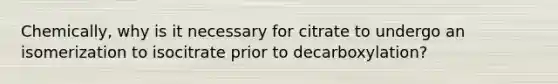 Chemically, why is it necessary for citrate to undergo an isomerization to isocitrate prior to decarboxylation?