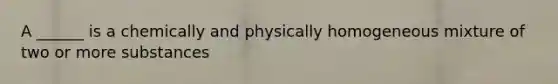 A ______ is a chemically and physically homogeneous mixture of two or more substances