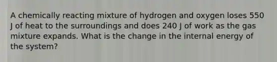 A chemically reacting mixture of hydrogen and oxygen loses 550 J of heat to the surroundings and does 240 J of work as the gas mixture expands. What is the change in the internal energy of the system?