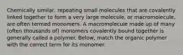 Chemically similar, repeating small molecules that are covalently linked together to form a very large molecule, or macromolecule, are often termed monomers. A macromolecule made up of many (often thousands of) monomers covalently bound together is generally called a polymer. Below, match the organic polymer with the correct term for its monomer.