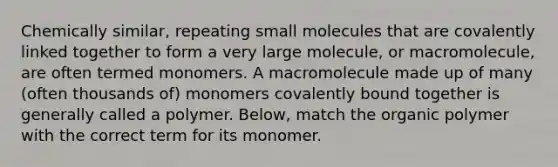 Chemically similar, repeating small molecules that are covalently linked together to form a very large molecule, or macromolecule, are often termed monomers. A macromolecule made up of many (often thousands of) monomers covalently bound together is generally called a polymer. Below, match the organic polymer with the correct term for its monomer.