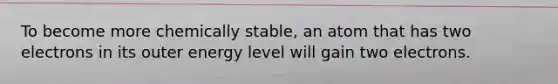 To become more chemically stable, an atom that has two electrons in its outer energy level will gain two electrons.