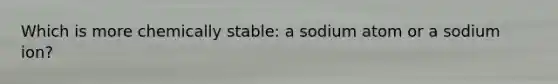 Which is more chemically stable: a sodium atom or a sodium ion?