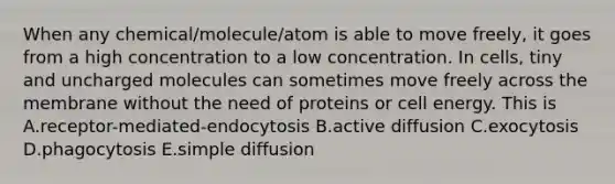 When any chemical/molecule/atom is able to move freely, it goes from a high concentration to a low concentration. In cells, tiny and uncharged molecules can sometimes move freely across the membrane without the need of proteins or cell energy. This is A.receptor-mediated-endocytosis B.active diffusion C.exocytosis D.phagocytosis E.simple diffusion