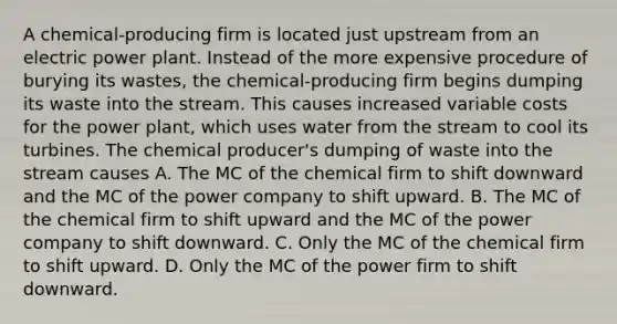 A chemical-producing firm is located just upstream from an electric power plant. Instead of the more expensive procedure of burying its wastes, the chemical-producing firm begins dumping its waste into the stream. This causes increased variable costs for the power plant, which uses water from the stream to cool its turbines. The chemical producer's dumping of waste into the stream causes A. The MC of the chemical firm to shift downward and the MC of the power company to shift upward. B. The MC of the chemical firm to shift upward and the MC of the power company to shift downward. C. Only the MC of the chemical firm to shift upward. D. Only the MC of the power firm to shift downward.