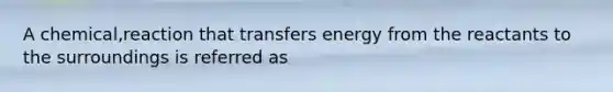 A chemical,reaction that transfers energy from the reactants to the surroundings is referred as