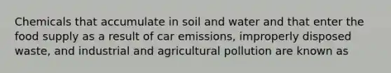 Chemicals that accumulate in soil and water and that enter the food supply as a result of car emissions, improperly disposed waste, and industrial and agricultural pollution are known as