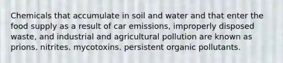 Chemicals that accumulate in soil and water and that enter the food supply as a result of car emissions, improperly disposed waste, and industrial and agricultural pollution are known as prions. nitrites. mycotoxins. persistent organic pollutants.