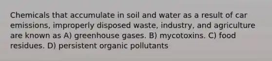 Chemicals that accumulate in soil and water as a result of car emissions, improperly disposed waste, industry, and agriculture are known as A) greenhouse gases. B) mycotoxins. C) food residues. D) persistent organic pollutants