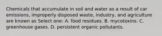 Chemicals that accumulate in soil and water as a result of car emissions, improperly disposed waste, industry, and agriculture are known as Select one: A. food residues. B. mycotoxins. C. greenhouse gases. D. persistent organic pollutants.