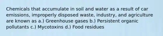 Chemicals that accumulate in soil and water as a result of car emissions, improperly disposed waste, industry, and agriculture are known as a.) Greenhouse gases b.) Persistent organic pollutants c.) Mycotoxins d.) Food residues