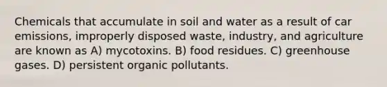 Chemicals that accumulate in soil and water as a result of car emissions, improperly disposed waste, industry, and agriculture are known as A) mycotoxins. B) food residues. C) greenhouse gases. D) persistent organic pollutants.