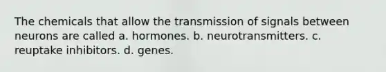 The chemicals that allow the transmission of signals between neurons are called a. hormones. b. neurotransmitters. c. reuptake inhibitors. d. genes.