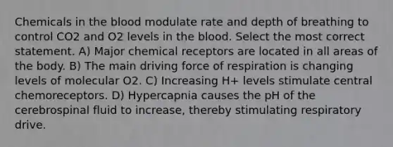 Chemicals in <a href='https://www.questionai.com/knowledge/k7oXMfj7lk-the-blood' class='anchor-knowledge'>the blood</a> modulate rate and depth of breathing to control CO2 and O2 levels in the blood. Select the most correct statement. A) Major chemical receptors are located in all areas of the body. B) The main driving force of respiration is changing levels of molecular O2. C) Increasing H+ levels stimulate central chemoreceptors. D) Hypercapnia causes the pH of the cerebrospinal fluid to increase, thereby stimulating respiratory drive.