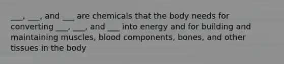 ___, ___, and ___ are chemicals that the body needs for converting ___, ___, and ___ into energy and for building and maintaining muscles, blood components, bones, and other tissues in the body