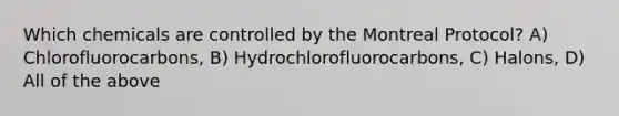 Which chemicals are controlled by the Montreal Protocol? A) Chlorofluorocarbons, B) Hydrochlorofluorocarbons, C) Halons, D) All of the above