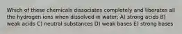 Which of these chemicals dissociates completely and liberates all the hydrogen ions when dissolved in water: A) strong acids B) weak acids C) neutral substances D) weak bases E) strong bases