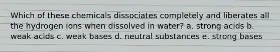 Which of these chemicals dissociates completely and liberates all the hydrogen ions when dissolved in water? a. strong acids b. weak acids c. weak bases d. neutral substances e. strong bases