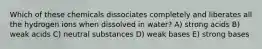 Which of these chemicals dissociates completely and liberates all the hydrogen ions when dissolved in water? A) strong acids B) weak acids C) neutral substances D) weak bases E) strong bases