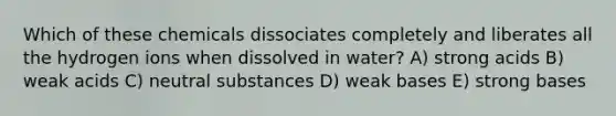 Which of these chemicals dissociates completely and liberates all the hydrogen ions when dissolved in water? A) strong acids B) weak acids C) neutral substances D) weak bases E) strong bases