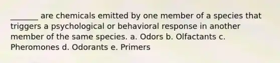 _______ are chemicals emitted by one member of a species that triggers a psychological or behavioral response in another member of the same species. a. Odors b. Olfactants c. Pheromones d. Odorants e. Primers