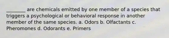 ________ are chemicals emitted by one member of a species that triggers a psychological or behavioral response in another member of the same species. a. Odors b. Olfactants c. Pheromones d. Odorants e. Primers