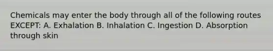 Chemicals may enter the body through all of the following routes EXCEPT: A. Exhalation B. Inhalation C. Ingestion D. Absorption through skin