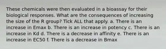 These chemicals were then evaluated in a bioassay for their biological responses. What are the consequences of increasing the size of the R group? Tick ALL that apply. a. There is an increase in Emax b. There is an increase in potency c. There is an increase in Kd d. There is a decrease in affinity e. There is an increase in EC50 f. There is a decrease in Bmax