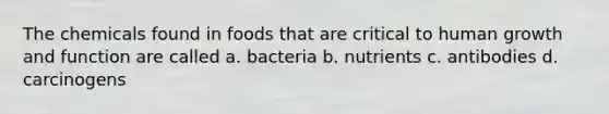 The chemicals found in foods that are critical to human growth and function are called a. bacteria b. nutrients c. antibodies d. carcinogens