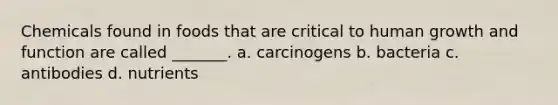 Chemicals found in foods that are critical to human growth and function are called _______. a. carcinogens b. bacteria c. antibodies d. nutrients