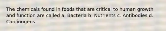 The chemicals found in foods that are critical to human growth and function are called a. Bacteria b. Nutrients c. Antibodies d. Carcinogens