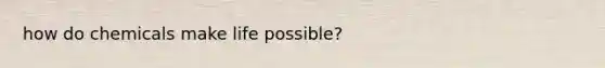 how do chemicals make life possible?