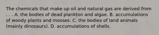 The chemicals that make up oil and natural gas are derived from . . . A. the bodies of dead plankton and algae. B. accumulations of woody plants and mosses. C. the bodies of land animals (mainly dinosaurs). D. accumulations of shells.