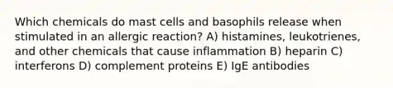 Which chemicals do mast cells and basophils release when stimulated in an allergic reaction? A) histamines, leukotrienes, and other chemicals that cause inflammation B) heparin C) interferons D) complement proteins E) IgE antibodies