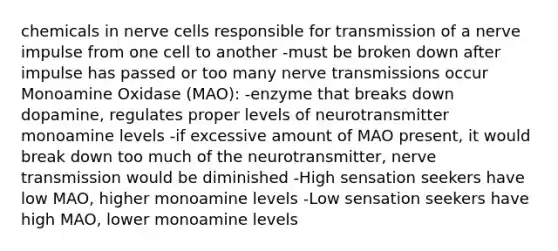 chemicals in nerve cells responsible for transmission of a nerve impulse from one cell to another -must be broken down after impulse has passed or too many nerve transmissions occur Monoamine Oxidase (MAO): -enzyme that breaks down dopamine, regulates proper levels of neurotransmitter monoamine levels -if excessive amount of MAO present, it would break down too much of the neurotransmitter, nerve transmission would be diminished -High sensation seekers have low MAO, higher monoamine levels -Low sensation seekers have high MAO, lower monoamine levels