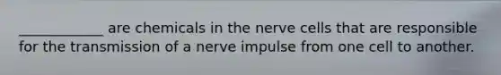 ____________ are chemicals in the nerve cells that are responsible for the transmission of a nerve impulse from one cell to another.