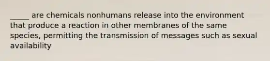 _____ are chemicals nonhumans release into the environment that produce a reaction in other membranes of the same species, permitting the transmission of messages such as sexual availability